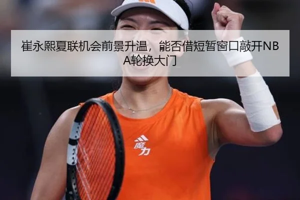 崔永熙夏联机会前景升温，能否借短暂窗口敲开NBA轮换大门